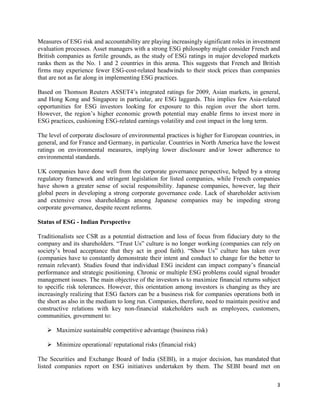 3
Measures of ESG risk and accountability are playing increasingly significant roles in investment
evaluation processes. Asset managers with a strong ESG philosophy might consider French and
British companies as fertile grounds, as the study of ESG ratings in major developed markets
ranks them as the No. 1 and 2 countries in this arena. This suggests that French and British
firms may experience fewer ESG-cost-related headwinds to their stock prices than companies
that are not as far along in implementing ESG practices.
Based on Thomson Reuters ASSET4’s integrated ratings for 2009, Asian markets, in general,
and Hong Kong and Singapore in particular, are ESG laggards. This implies few Asia-related
opportunities for ESG investors looking for exposure to this region over the short term.
However, the region’s higher economic growth potential may enable firms to invest more in
ESG practices, cushioning ESG-related earnings volatility and cost impact in the long term.
The level of corporate disclosure of environmental practices is higher for European countries, in
general, and for France and Germany, in particular. Countries in North America have the lowest
ratings on environmental measures, implying lower disclosure and/or lower adherence to
environmental standards.
UK companies have done well from the corporate governance perspective, helped by a strong
regulatory framework and stringent legislation for listed companies, while French companies
have shown a greater sense of social responsibility. Japanese companies, however, lag their
global peers in developing a strong corporate governance code. Lack of shareholder activism
and extensive cross shareholdings among Japanese companies may be impeding strong
corporate governance, despite recent reforms.
Status of ESG - Indian Perspective
Traditionalists see CSR as a potential distraction and loss of focus from fiduciary duty to the
company and its shareholders. “Trust Us” culture is no longer working (companies can rely on
society’s broad acceptance that they act in good faith). “Show Us” culture has taken over
(companies have to constantly demonstrate their intent and conduct to change for the better to
remain relevant). Studies found that individual ESG incident can impact company’s financial
performance and strategic positioning. Chronic or multiple ESG problems could signal broader
management issues. The main objective of the investors is to maximize financial returns subject
to specific risk tolerances. However, this orientation among investors is changing as they are
increasingly realizing that ESG factors can be a business risk for companies operations both in
the short as also in the medium to long run. Companies, therefore, need to maintain positive and
constructive relations with key non-financial stakeholders such as employees, customers,
communities, government to:
➢ Maximize sustainable competitive advantage (business risk)
➢ Minimize operational/ reputational risks (financial risk)
The Securities and Exchange Board of India (SEBI), in a major decision, has mandated that
listed companies report on ESG initiatives undertaken by them. The SEBI board met on
 