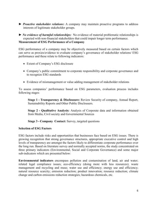 6
► Proactive stakeholder relations: A company may maintain proactive programs to address
interests of legitimate stakeholder groups.
► No evidence of harmful relationships: No evidence of material problematic relationships is
expected with non-financial stakeholders that could impair longer term performance.
Measurement of ESG Performance of a Company
ESG performance of a company may be objectively measured based on certain factors which
can serve as proxies/evidence to evaluate company’s governance of stakeholder relations/ ESG
performance and these relate to following indicators:
• Extent of Company’s ESG disclosure
• Company’s public commitment to corporate responsibility and corporate governance and
to recognize ESG standards
• Evidence of mismanagement or value adding management of stakeholder relations
To assess companies’ performance based on ESG parameters, evaluation process includes
following stages:
Stage 1 - Transparency & Disclosoure: Review Security of company, Annual Report,
Sustainability Reports and Other Public Disclousers.
Stage 2 - Qualitative Analysis: Analysis of Corporate data and information obtained
from Media, Civil society and Governmental Sources
Stage 3 - Company Contact: Survey, targeted questions
Selection of ESG Factors
ESG factors include risks and opportunities that businesses face based on ESG issues. There is
growing recognition that strong governance structures, appropriate executive control and high
levels of transparency are amongst the factors likely to differentiate corporate performance over
the long run. Based on literature survey and normally accepted norms, the study concentrated on
three primary indicators (Environmental, Social and Corporate Governance) and some major
sub-indicators which are presented below:
Environmental indicators encompass pollution and contamination of land, air and water;
related legal compliance issues; eco-efficiency (doing more with less resources); waste
management and recycling and reuse; water use and efficiency; energy use and efficiency;
natural resource scarcity; emission reduction; product innovation; resource reduction; climate
change and carbon emissions reduction strategies; hazardous chemicals, etc.
 