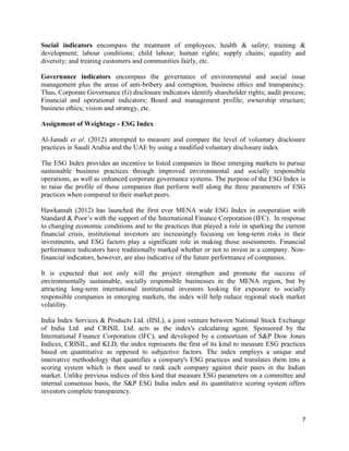 7
Social indicators encompass the treatment of employees; health & safety; training &
development; labour conditions; child labour; human rights; supply chains; equality and
diversity; and treating customers and communities fairly, etc.
Governance indicators encompass the governance of environmental and social issue
management plus the areas of anti-bribery and corruption, business ethics and transparency.
Thus, Corporate Governance (G) disclosure indicators identify shareholder rights; audit process;
Financial and operational indicators; Board and management profile; ownership structure;
business ethics; vision and strategy, etc.
Assignment of Weightage - ESG Index
Al-Janadi et al. (2012) attempted to measure and compare the level of voluntary disclosure
practices in Saudi Arabia and the UAE by using a modified voluntary disclosure index.
The ESG Index provides an incentive to listed companies in these emerging markets to pursue
sustainable business practices through improved environmental and socially responsible
operations, as well as enhanced corporate governance systems. The purpose of the ESG Index is
to raise the profile of those companies that perform well along the three parameters of ESG
practices when compared to their market peers.
Hawkamah (2012) has launched the first ever MENA wide ESG Index in cooperation with
Standard & Poor’s with the support of the International Finance Corporation (IFC). In response
to changing economic conditions and to the practices that played a role in sparking the current
financial crisis, institutional investors are increasingly focusing on long-term risks in their
investments, and ESG factors play a significant role in making those assessments. Financial
performance indicators have traditionally marked whether or not to invest in a company. Non-
financial indicators, however, are also indicative of the future performance of companies.
It is expected that not only will the project strengthen and promote the success of
environmentally sustainable, socially responsible businesses in the MENA region, but by
attracting long-term international institutional investors looking for exposure to socially
responsible companies in emerging markets, the index will help reduce regional stock market
volatility.
India Index Services & Products Ltd. (IISL), a joint venture between National Stock Exchange
of India Ltd. and CRISIL Ltd. acts as the index's calculating agent. Sponsored by the
International Finance Corporation (IFC), and developed by a consortium of S&P Dow Jones
Indices, CRISIL, and KLD, the index represents the first of its kind to measure ESG practices
based on quantitative as opposed to subjective factors. The index employs a unique and
innovative methodology that quantifies a company's ESG practices and translates them into a
scoring system which is then used to rank each company against their peers in the Indian
market. Unlike previous indices of this kind that measure ESG parameters on a committee and
internal consensus basis, the S&P ESG India index and its quantitative scoring system offers
investors complete transparency.
 