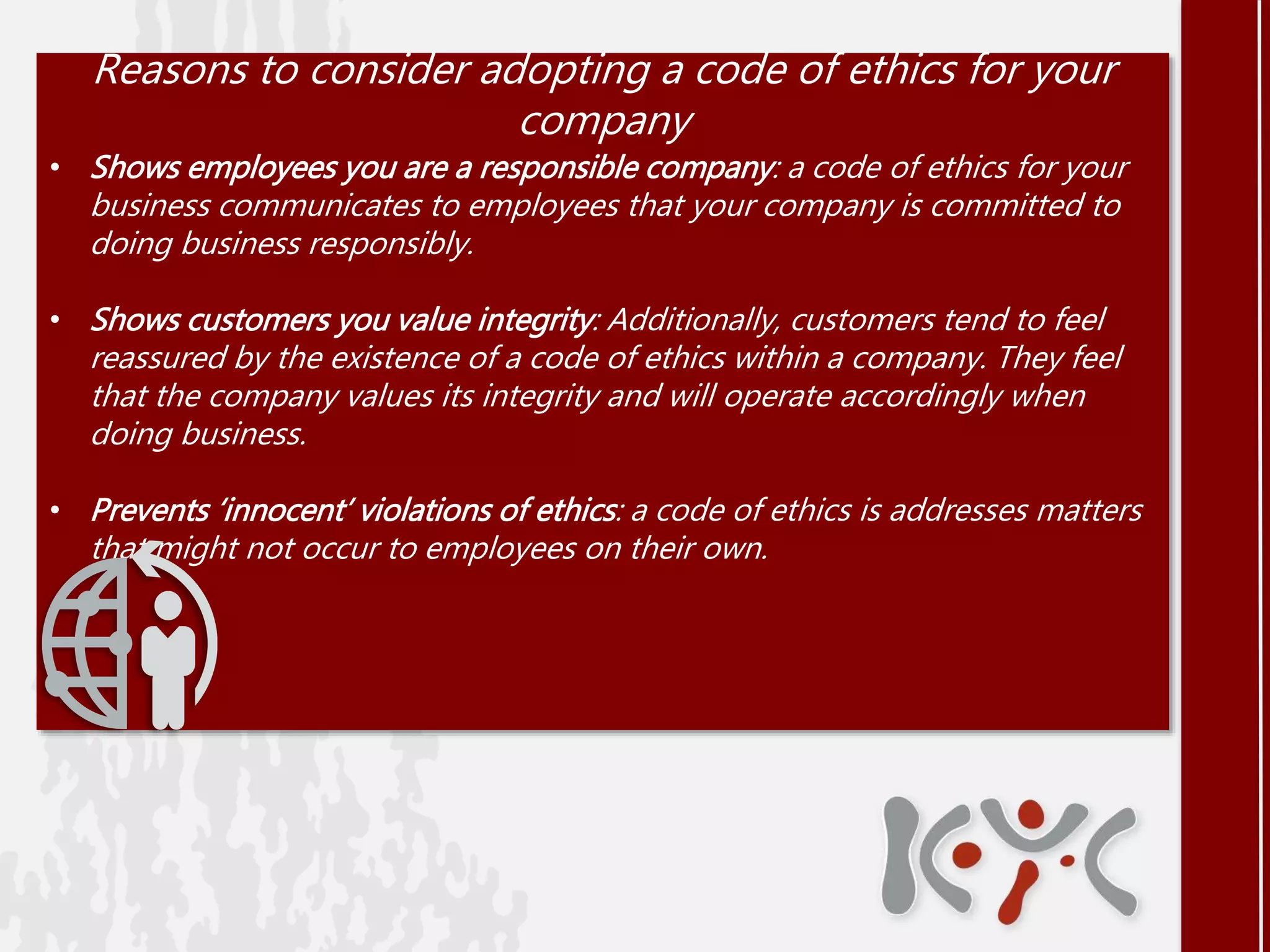 Reasons to consider adopting a code of ethics for your
company
• Shows employees you are a responsible company: a code of ethics for your
business communicates to employees that your company is committed to
doing business responsibly.
• Shows customers you value integrity: Additionally, customers tend to feel
reassured by the existence of a code of ethics within a company. They feel
that the company values its integrity and will operate accordingly when
doing business.
• Prevents ‘innocent’ violations of ethics: a code of ethics is addresses matters
that might not occur to employees on their own.
 