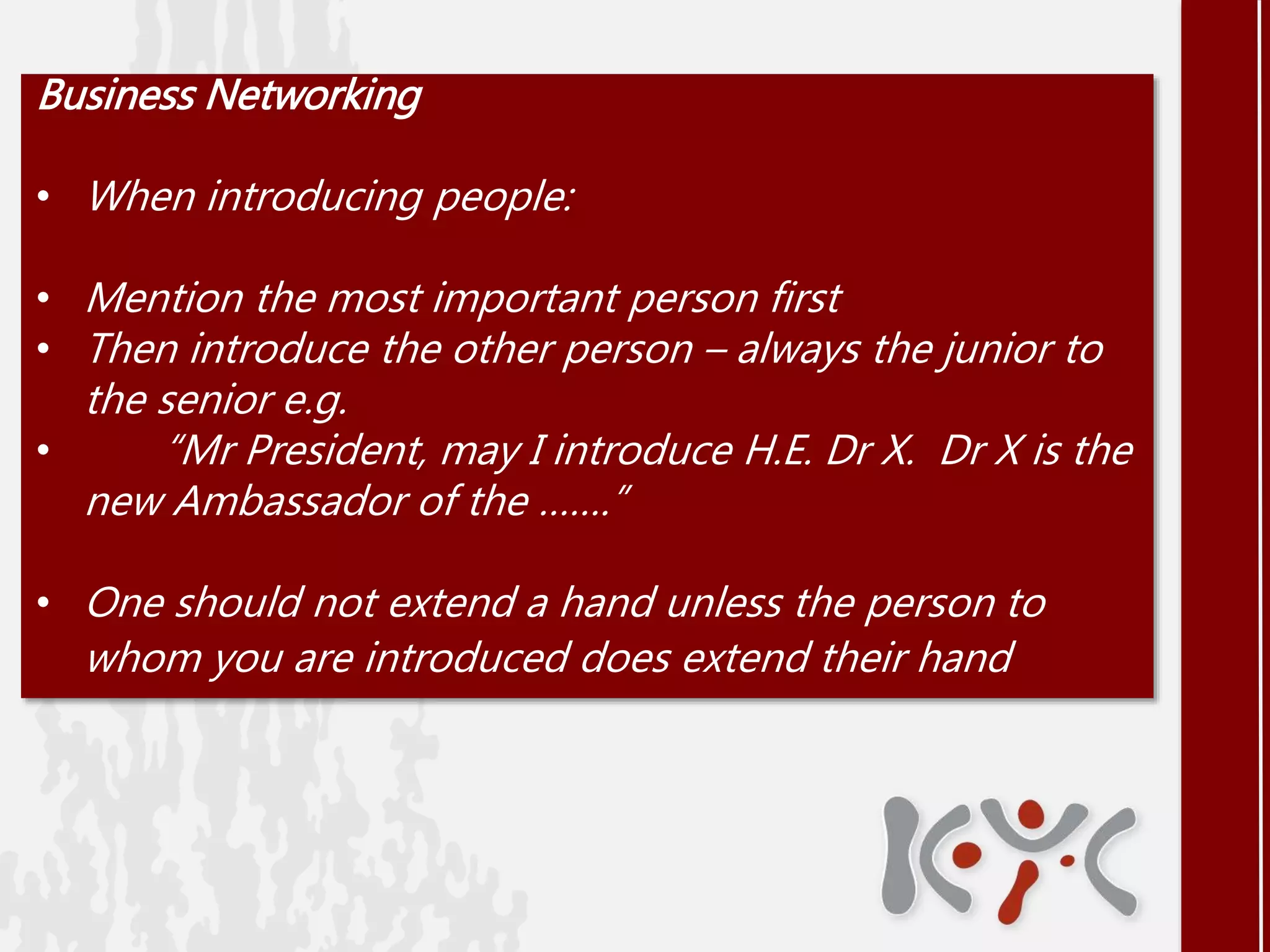 Business Networking
• When introducing people:
• Mention the most important person first
• Then introduce the other person – always the junior to
the senior e.g.
• “Mr President, may I introduce H.E. Dr X. Dr X is the
new Ambassador of the …….”
• One should not extend a hand unless the person to
whom you are introduced does extend their hand
 