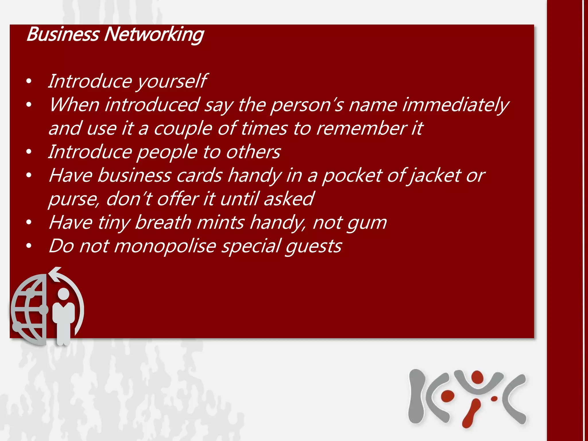 Business Networking
• Introduce yourself
• When introduced say the person’s name immediately
and use it a couple of times to remember it
• Introduce people to others
• Have business cards handy in a pocket of jacket or
purse, don’t offer it until asked
• Have tiny breath mints handy, not gum
• Do not monopolise special guests
 