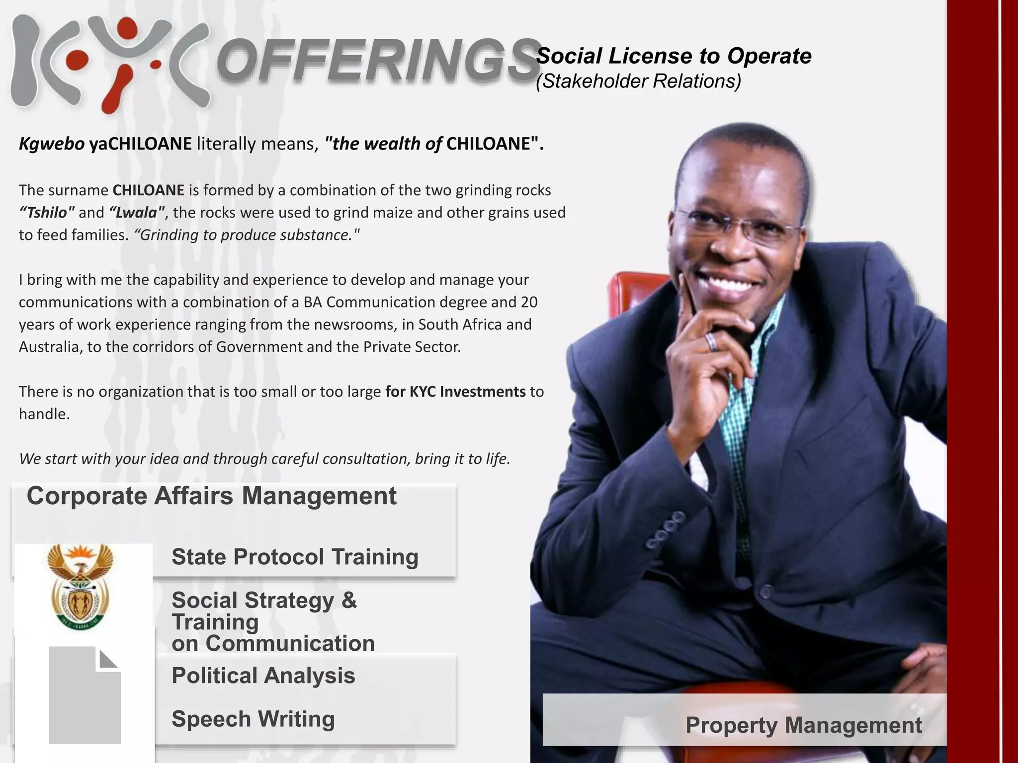 OFFERINGS
Kgwebo yaCHILOANE literally means, "the wealth of CHILOANE".
The surname CHILOANE is formed by a combination of the two grinding rocks
“Tshilo" and “Lwala", the rocks were used to grind maize and other grains used
to feed families. “Grinding to produce substance."
I bring with me the capability and experience to develop and manage your
communications with a combination of a BA Communication degree and 20
years of work experience ranging from the newsrooms, in South Africa and
Australia, to the corridors of Government and the Private Sector.
There is no organization that is too small or too large for KYC Investments to
handle.
We start with your idea and through careful consultation, bring it to life.
Political Analysis
Speech Writing Property Management
Social License to Operate
(Stakeholder Relations)
State Protocol Training
Social Strategy &
Training
on Communication
Corporate Affairs Management
 