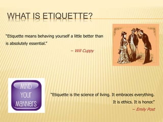 WHAT IS ETIQUETTE? 
“Etiquette means behaving yourself a little better than 
is absolutely essential.” 
– Will Cuppy 
“Eti...