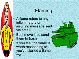 Flaming <ul><li>A flame refers to any inflammatory or insulting message sent via email </li></ul><ul><li>Best move is to s...