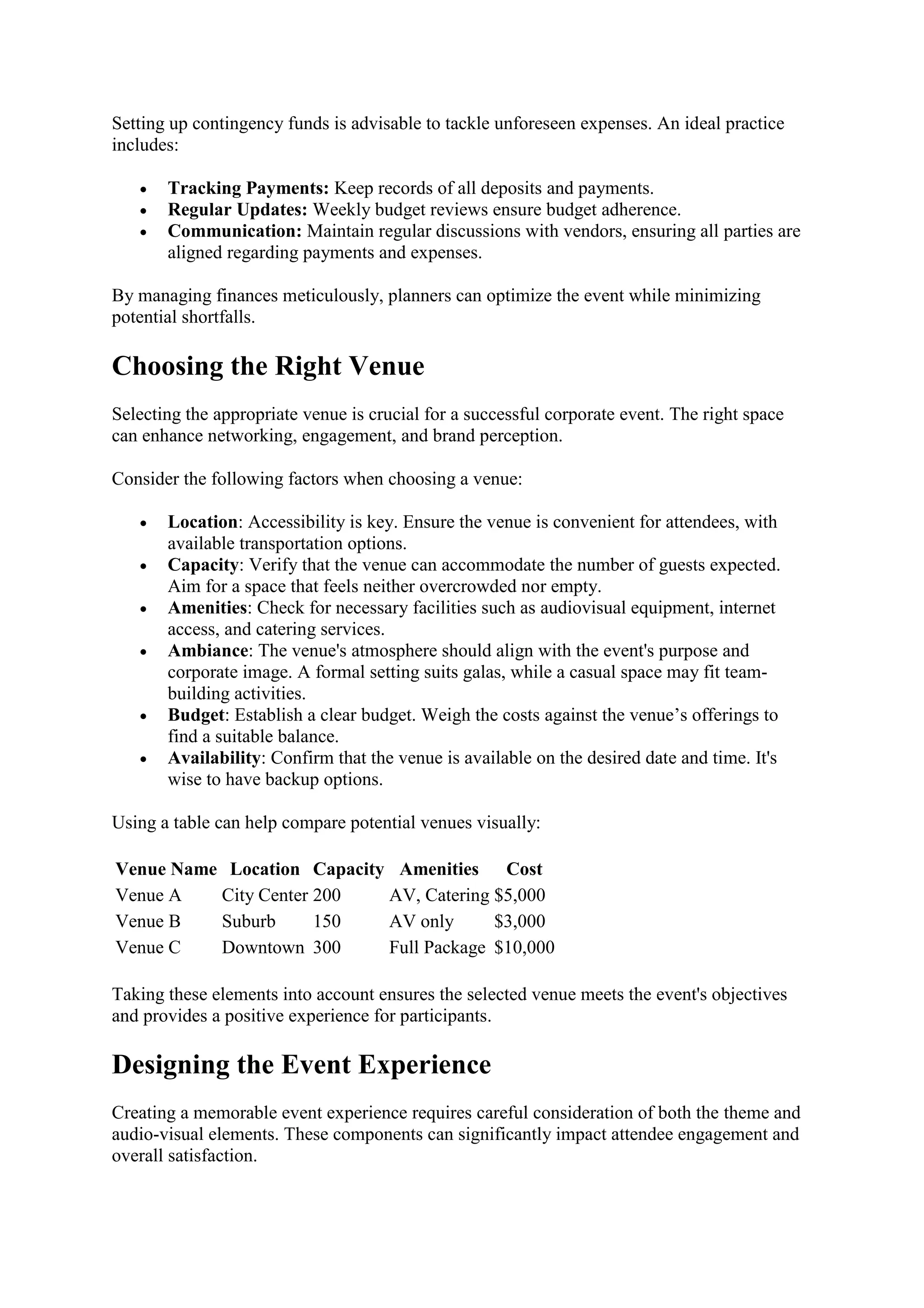 Setting up contingency funds is advisable to tackle unforeseen expenses. An ideal practice
includes:
• Tracking Payments: Keep records of all deposits and payments.
• Regular Updates: Weekly budget reviews ensure budget adherence.
• Communication: Maintain regular discussions with vendors, ensuring all parties are
aligned regarding payments and expenses.
By managing finances meticulously, planners can optimize the event while minimizing
potential shortfalls.
Choosing the Right Venue
Selecting the appropriate venue is crucial for a successful corporate event. The right space
can enhance networking, engagement, and brand perception.
Consider the following factors when choosing a venue:
• Location: Accessibility is key. Ensure the venue is convenient for attendees, with
available transportation options.
• Capacity: Verify that the venue can accommodate the number of guests expected.
Aim for a space that feels neither overcrowded nor empty.
• Amenities: Check for necessary facilities such as audiovisual equipment, internet
access, and catering services.
• Ambiance: The venue's atmosphere should align with the event's purpose and
corporate image. A formal setting suits galas, while a casual space may fit team-
building activities.
• Budget: Establish a clear budget. Weigh the costs against the venue’s offerings to
find a suitable balance.
• Availability: Confirm that the venue is available on the desired date and time. It's
wise to have backup options.
Using a table can help compare potential venues visually:
Venue Name Location Capacity Amenities Cost
Venue A City Center 200 AV, Catering $5,000
Venue B Suburb 150 AV only $3,000
Venue C Downtown 300 Full Package $10,000
Taking these elements into account ensures the selected venue meets the event's objectives
and provides a positive experience for participants.
Designing the Event Experience
Creating a memorable event experience requires careful consideration of both the theme and
audio-visual elements. These components can significantly impact attendee engagement and
overall satisfaction.
 