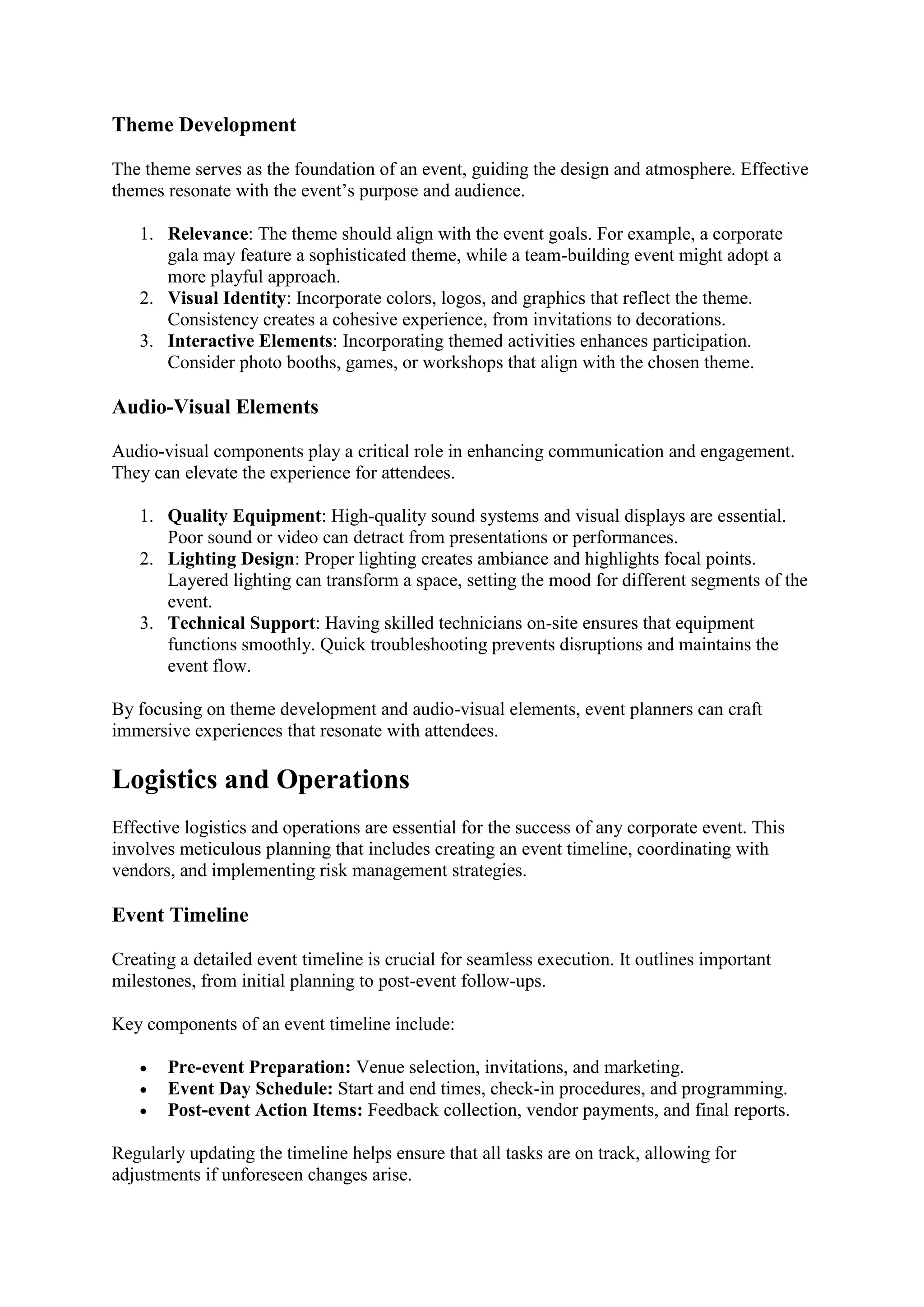Theme Development
The theme serves as the foundation of an event, guiding the design and atmosphere. Effective
themes resonate with the event’s purpose and audience.
1. Relevance: The theme should align with the event goals. For example, a corporate
gala may feature a sophisticated theme, while a team-building event might adopt a
more playful approach.
2. Visual Identity: Incorporate colors, logos, and graphics that reflect the theme.
Consistency creates a cohesive experience, from invitations to decorations.
3. Interactive Elements: Incorporating themed activities enhances participation.
Consider photo booths, games, or workshops that align with the chosen theme.
Audio-Visual Elements
Audio-visual components play a critical role in enhancing communication and engagement.
They can elevate the experience for attendees.
1. Quality Equipment: High-quality sound systems and visual displays are essential.
Poor sound or video can detract from presentations or performances.
2. Lighting Design: Proper lighting creates ambiance and highlights focal points.
Layered lighting can transform a space, setting the mood for different segments of the
event.
3. Technical Support: Having skilled technicians on-site ensures that equipment
functions smoothly. Quick troubleshooting prevents disruptions and maintains the
event flow.
By focusing on theme development and audio-visual elements, event planners can craft
immersive experiences that resonate with attendees.
Logistics and Operations
Effective logistics and operations are essential for the success of any corporate event. This
involves meticulous planning that includes creating an event timeline, coordinating with
vendors, and implementing risk management strategies.
Event Timeline
Creating a detailed event timeline is crucial for seamless execution. It outlines important
milestones, from initial planning to post-event follow-ups.
Key components of an event timeline include:
• Pre-event Preparation: Venue selection, invitations, and marketing.
• Event Day Schedule: Start and end times, check-in procedures, and programming.
• Post-event Action Items: Feedback collection, vendor payments, and final reports.
Regularly updating the timeline helps ensure that all tasks are on track, allowing for
adjustments if unforeseen changes arise.
 
