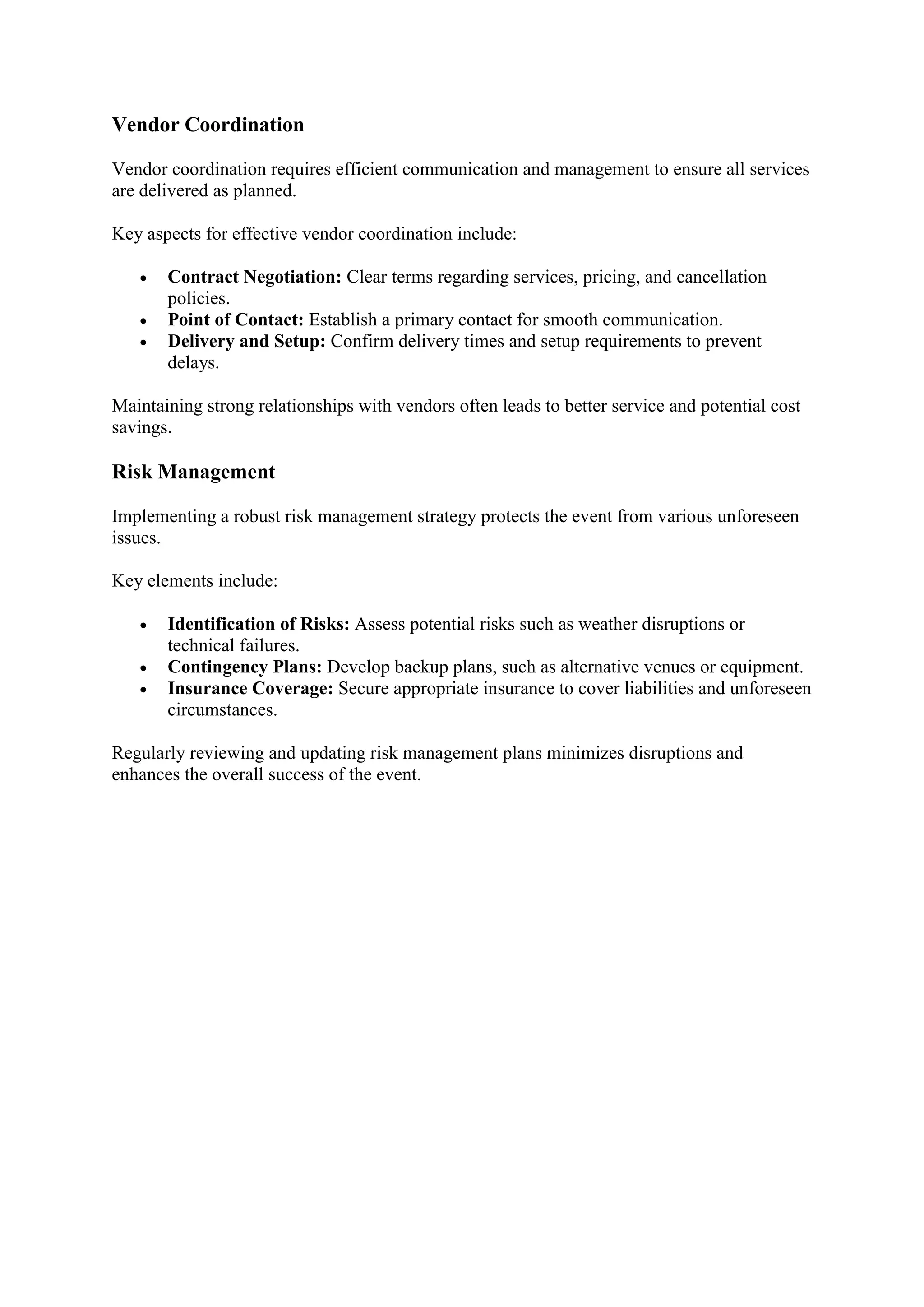 Vendor Coordination
Vendor coordination requires efficient communication and management to ensure all services
are delivered as planned.
Key aspects for effective vendor coordination include:
• Contract Negotiation: Clear terms regarding services, pricing, and cancellation
policies.
• Point of Contact: Establish a primary contact for smooth communication.
• Delivery and Setup: Confirm delivery times and setup requirements to prevent
delays.
Maintaining strong relationships with vendors often leads to better service and potential cost
savings.
Risk Management
Implementing a robust risk management strategy protects the event from various unforeseen
issues.
Key elements include:
• Identification of Risks: Assess potential risks such as weather disruptions or
technical failures.
• Contingency Plans: Develop backup plans, such as alternative venues or equipment.
• Insurance Coverage: Secure appropriate insurance to cover liabilities and unforeseen
circumstances.
Regularly reviewing and updating risk management plans minimizes disruptions and
enhances the overall success of the event.
 