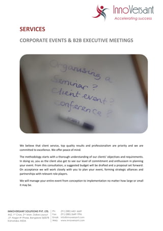 SERVICES
           CORPORATE EVENTS & B2B EXECUTIVE MEETINGS




           We believe that client service, top quality results and professionalism are priority and we are
           committed to excellence. We offer peace of mind.

           The methodology starts with a thorough understanding of our clients’ objectives and requirements.
           In doing so, you as the client also get to see our level of commitment and enthusiasm in planning
           your event. From this consultation, a suggested budget will be drafted and a proposal set forward.
           On acceptance we will work closely with you to plan your event, forming strategic alliances and
           partnerships with relevant role players.

           We will manage your entire event from conception to implementation no matter how large or small
           it may be.




INNOVERSANT SOLUTIONS PVT. LTD.            Ph:      (91) (080) 6451 6669
#62, 1ST Cross, 2nd Main, Dollars Layout   Fax:     (91) (080) 2649 1996
J.P. Nagar 4th Phase, Bangalore 560078     Email:   info@innoversant.com
Karnataka, INDIA                           Web:     www.innoversant.com
 