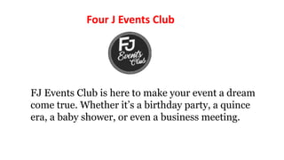 FJ Events Club is here to make your event a dream
come true. Whether it’s a birthday party, a quince
era, a baby shower, or even a business meeting.
Four J Events Club
 