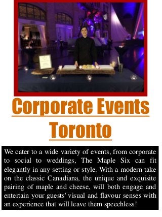Corporate Events
Toronto
We cater to a wide variety of events, from corporate
to social to weddings, The Maple Six can fit
elegantly in any setting or style. With a modern take
on the classic Canadiana, the unique and exquisite
pairing of maple and cheese, will both engage and
entertain your guests' visual and flavour senses with
an experience that will leave them speechless!
 