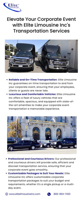 Reliable and On-Time Transportation: Elite Limousine
Inc guarantees on-time transportation to and from
your corporate event, ensuring that your employees,
clients or guests are never late.
Luxurious and Comfortable Vehicles: Elite Limousine
Inc offers a fleet of luxury vehicles that are
comfortable, spacious, and equipped with state-of-
the-art amenities to make your corporate event
transportation a memorable experience.
Elevate Your Corporate Event
with Elite Limousine Inc's
Transportation Services
Professional and Courteous Drivers: Our professional
and courteous drivers will provide safe, efficient and
discreet transportation service, ensuring that your
corporate event goes smoothly.
Customizable Packages to Suit Your Needs: Elite
Limousine Inc offers customizable corporate
transportation packages to suit your budget and
requirements, whether it's a single pickup or a multi-
day event.
www.elitelimousineinc.com 866-964-7433
 