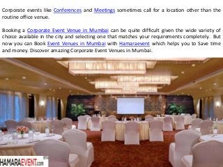 Corporate events like Conferences and Meetings sometimes call for a location other than the
routine office venue.
Booking a Corporate Event Venue in Mumbai can be quite difficult given the wide variety of
choice available in the city and selecting one that matches your requirements completely. But
now you can Book Event Venues in Mumbai with Hamaraevent which helps you to Save time
and money. Discover amazing Corporate Event Venues in Mumbai.