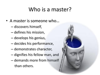 Who is a master?
• A master is someone who…
– discovers himself,
– defines his mission,
– develops his genius,
– decides his performance,
– demonstrates character,
– dignifies his fellow man, and
– demands more from himself
than others.
 
