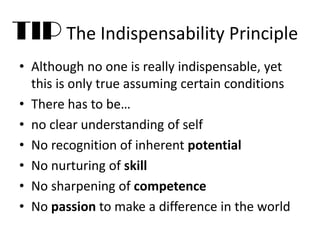 TIP The Indispensability Principle
• Although no one is really indispensable, yet
this is only true assuming certain conditions
• There has to be…
• no clear understanding of self
• No recognition of inherent potential
• No nurturing of skill
• No sharpening of competence
• No passion to make a difference in the world
 