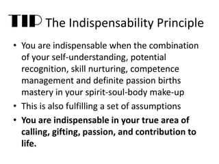 • You are indispensable when the combination
of your self-understanding, potential
recognition, skill nurturing, competence
management and definite passion births
mastery in your spirit-soul-body make-up
• This is also fulfilling a set of assumptions
• You are indispensable in your true area of
calling, gifting, passion, and contribution to
life.
TIP The Indispensability Principle
 