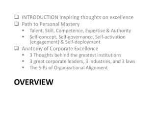 OVERVIEW
 INTRODUCTION Inspiring thoughts on excellence
 Path to Personal Mastery
 Talent, Skill, Competence, Expertise & Authority
 Self-concept, Self-governance, Self-activation
(engagement) & Self-deployment
 Anatomy of Corporate Excellence
 3 Thoughts behind the greatest institutions
 3 great corporate leaders, 3 industries, and 3 laws
 The 5 Ps of Organizational Alignment
 