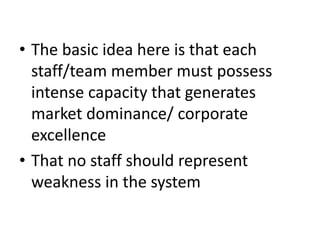 • The basic idea here is that each
staff/team member must possess
intense capacity that generates
market dominance/ corporate
excellence
• That no staff should represent
weakness in the system
 