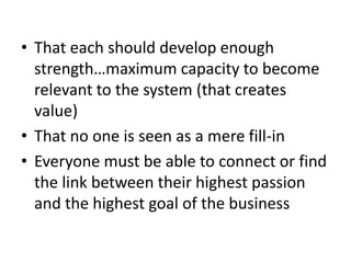 • That each should develop enough
strength…maximum capacity to become
relevant to the system (that creates
value)
• That no one is seen as a mere fill-in
• Everyone must be able to connect or find
the link between their highest passion
and the highest goal of the business
 