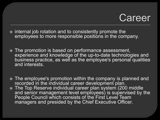  internal job rotation and to consistently promote the
employees to more responsible positions in the company.
 The promotion is based on performance assessment,
experience and knowledge of the up-to-date technologies and
business practice, as well as the employee's personal qualities
and interests.
 The employee's promotion within the company is planned and
recorded in the individual career development plan.
 The Top Reserve individual career plan system (200 middle
and senior management level employees) is supervised by the
People Council which consists of the First Level Team
managers and presided by the Chief Executive Officer.
 