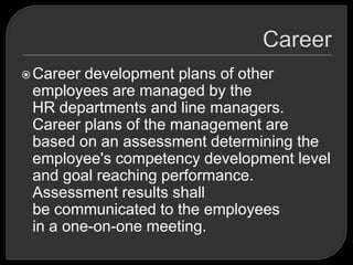Career development plans of other
employees are managed by the
HR departments and line managers.
Career plans of the management are
based on an assessment determining the
employee's competency development level
and goal reaching performance.
Assessment results shall
be communicated to the employees
in a one-on-one meeting.
 