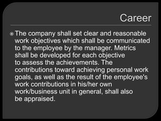  The company shall set clear and reasonable
work objectives which shall be communicated
to the employee by the manager. Metrics
shall be developed for each objective
to assess the achievements. The
contributions toward achieving personal work
goals, as well as the result of the employee's
work contributions in his/her own
work/business unit in general, shall also
be appraised.
 