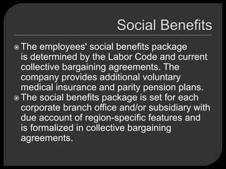  The employees' social benefits package
is determined by the Labor Code and current
collective bargaining agreements. The
company provides additional voluntary
medical insurance and parity pension plans.
 The social benefits package is set for each
corporate branch office and/or subsidiary with
due account of region-specific features and
is formalized in collective bargaining
agreements.
 