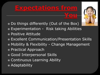  Do things differently (Out of the Box)
 Experimentation - Risk taking Abilities
 Positive Attitude
 Excellent Communication/Presentation Skills
 Mobility & Flexibility - Change Management
 Practical Approach
 Good Interpersonal Skills
 Continuous Learning Ability
 Adaptability
 