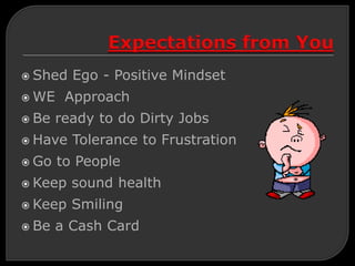  Shed Ego - Positive Mindset
 WE Approach
 Be ready to do Dirty Jobs
 Have Tolerance to Frustration
 Go to People
 Keep sound health
 Keep Smiling
 Be a Cash Card
 
