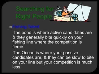 Fishing Talent
The pond is where active candidates are
& they generally bite quickly on your
fishing line where the competition is
fierce.
The Ocean is where your passive
candidates are, & they can be slow to bite
on your line but your competition is much
less
 