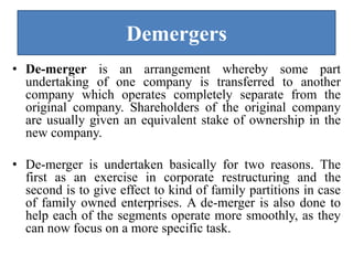 Demergers
• De-merger is an arrangement whereby some part
undertaking of one company is transferred to another
company which operates completely separate from the
original company. Shareholders of the original company
are usually given an equivalent stake of ownership in the
new company.
• De-merger is undertaken basically for two reasons. The
first as an exercise in corporate restructuring and the
second is to give effect to kind of family partitions in case
of family owned enterprises. A de-merger is also done to
help each of the segments operate more smoothly, as they
can now focus on a more specific task.
 