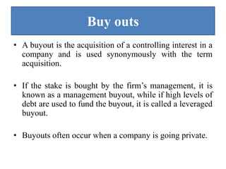 Buy outs
• A buyout is the acquisition of a controlling interest in a
company and is used synonymously with the term
acquisition.
• If the stake is bought by the firm’s management, it is
known as a management buyout, while if high levels of
debt are used to fund the buyout, it is called a leveraged
buyout.
• Buyouts often occur when a company is going private.
 