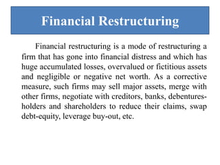 Financial Restructuring
Financial restructuring is a mode of restructuring a
firm that has gone into financial distress and which has
huge accumulated losses, overvalued or fictitious assets
and negligible or negative net worth. As a corrective
measure, such firms may sell major assets, merge with
other firms, negotiate with creditors, banks, debentures-
holders and shareholders to reduce their claims, swap
debt-equity, leverage buy-out, etc.
 
