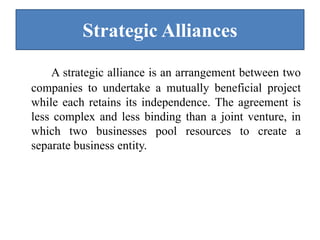 Strategic Alliances
A strategic alliance is an arrangement between two
companies to undertake a mutually beneficial project
while each retains its independence. The agreement is
less complex and less binding than a joint venture, in
which two businesses pool resources to create a
separate business entity.
 