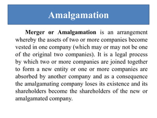 Amalgamation
Merger or Amalgamation is an arrangement
whereby the assets of two or more companies become
vested in one company (which may or may not be one
of the original two companies). It is a legal process
by which two or more companies are joined together
to form a new entity or one or more companies are
absorbed by another company and as a consequence
the amalgamating company loses its existence and its
shareholders become the shareholders of the new or
amalgamated company.
 
