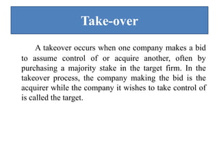 Take-over
A takeover occurs when one company makes a bid
to assume control of or acquire another, often by
purchasing a majority stake in the target firm. In the
takeover process, the company making the bid is the
acquirer while the company it wishes to take control of
is called the target.
 