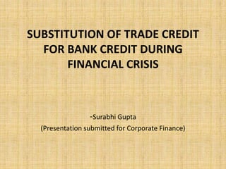 SUBSTITUTION OF TRADE CREDIT 
FOR BANK CREDIT DURING 
FINANCIAL CRISIS 
-Surabhi Gupta 
(Presentation submitted for Corporate Finance) 
 