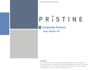 www.edupristine.com




   Corporate Finance
    Topic Weight: 8%




© Pristine
This Presentation has been prepared to provide general information about the
Company to whom it is addressed. This Presentation does not purport to contain all
the information. The information provided in this presentation is meant only for
the recipient and is not to be shared with anyone else.
 