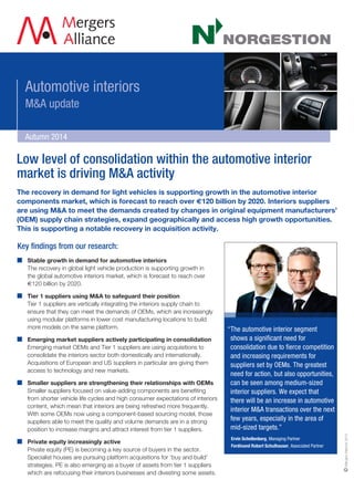 MergersAlliance2014
Low level of consolidation within the automotive interior
market is driving M&A activity
The recovery in demand for light vehicles is supporting growth in the automotive interior
components market, which is forecast to reach over €120 billion by 2020. Interiors suppliers
are using M&A to meet the demands created by changes in original equipment manufacturers’
(OEM) supply chain strategies, expand geographically and access high growth opportunities.
This is supporting a notable recovery in acquisition activity.
Key findings from our research:
	Stable growth in demand for automotive interiors
The recovery in global light vehicle production is supporting growth in
the global automotive interiors market, which is forecast to reach over
€120 billion by 2020.
	 Tier 1 suppliers using MA to safeguard their position
Tier 1 suppliers are vertically integrating the interiors supply chain to
ensure that they can meet the demands of OEMs, which are increasingly
using modular platforms in lower cost manufacturing locations to build
more models on the same platform.
	Emerging market suppliers actively participating in consolidation
Emerging market OEMs and Tier 1 suppliers are using acquisitions to
consolidate the interiors sector both domestically and internationally.
Acquisitions of European and US suppliers in particular are giving them
access to technology and new markets.
	Smaller suppliers are strengthening their relationships with OEMs
	Smaller suppliers focused on value-adding components are benefiting
from shorter vehicle life cycles and high consumer expectations of interiors
content, which mean that interiors are being refreshed more frequently.
With some OEMs now using a component-based sourcing model, those
suppliers able to meet the quality and volume demands are in a strong
position to increase margins and attract interest from tier 1 suppliers.
	Private equity increasingly active
Private equity (PE) is becoming a key source of buyers in the sector.
Specialist houses are pursuing platform acquisitions for ‘buy and build’
strategies. PE is also emerging as a buyer of assets from tier 1 suppliers
which are refocusing their interiors businesses and divesting some assets.
“The automotive interior segment
shows a significant need for
consolidation due to fierce competition
and increasing requirements for
suppliers set by OEMs. The greatest
need for action, but also opportunities,
can be seen among medium-sized
interior suppliers. We expect that
there will be an increase in automotive
interior MA transactions over the next
few years, especially in the area of
mid-sized targets.”
	 Ervin Schellenberg, Managing Partner
	 Ferdinand Robert Schulhauser, Associated Partner
Autumn 2014
Automotive interiors
MA update
 