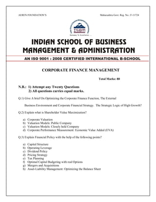 AEREN FOUNDATION’S Maharashtra Govt. Reg. No.: F-11724
CORPORATE FINANCE MANAGEMENT
Total Marks: 80
N.B.: 1) Attempt any Twenty Questions
2) All questions carries equal marks.
Q.1) Give A brief On Optimizing the Corporate Finance Function, The External
Business Environment and Corporate Financial Strategy. The Strategic Logic of High Growth?
Q.2) Explain what is Shareholder Value Maximization?
a) Corporate Valuation
b) Valuation Models: Public Company
c) Valuation Models: Closely held Company
d) Corporate Performance Measurement: Economic Value Added (EVA)
Q.3) Explain Financial Policy with the help of the following points?
a) Capital Structure
b) Operating Leverage
c) Dividend Policy
d) Pricing Strategy
e) Tax Planning
f) Optimal Capital Budgeting with real Options
g) Mergers and Acquisitions
h) Asset-Liability Management: Optimizing the Balance Sheet
AN ISO 9001 : 2008 CERTIFIED INTERNATIONAL B-SCHOOL
 