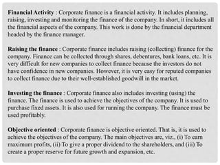 Financial Activity : Corporate finance is a financial activity. It includes planning,
raising, investing and monitoring the finance of the company. In short, it includes all
the financial aspects of the company. This work is done by the financial department
headed by the finance manager.
Raising the finance : Corporate finance includes raising (collecting) finance for the
company. Finance can be collected through shares, debentures, bank loans, etc. It is
very difficult for new companies to collect finance because the investors do not
have confidence in new companies. However, it is very easy for reputed companies
to collect finance due to their well-established goodwill in the market.
Investing the finance : Corporate finance also includes investing (using) the
finance. The finance is used to achieve the objectives of the company. It is used to
purchase fixed assets. It is also used for running the company. The finance must be
used profitably.
Objective oriented : Corporate finance is objective oriented. That is, it is used to
achieve the objectives of the company. The main objectives are, viz., (i) To earn
maximum profits, (ii) To give a proper dividend to the shareholders, and (iii) To
create a proper reserve for future growth and expansion, etc.
 