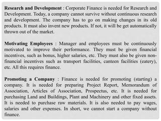 Research and Development : Corporate Finance is needed for Research and
Development. Today, a company cannot survive without continuous research
and development. The company has to go on making changes in its old
products. It must also invent new products. If not, it will be get automatically
thrown out of the market.
Motivating Employees : Manager and employees must be continuously
motivated to improve their performance. They must be given financial
incentives, such as bonus, higher salaries, etc. They must also be given non-
financial incentives such as transport facilities, canteen facilities (eatery),
etc. All this requires finance.
Promoting a Company : Finance is needed for promoting (starting) a
company. It is needed for preparing Project Report, Memorandum of
Association, Articles of Association, Prospectus, etc. It is needed for
purchasing Land and Buildings, Plant and Machinery and other fixed assets.
It is needed to purchase raw materials. It is also needed to pay wages,
salaries and other expenses. In short, we cannot start a company without
finance.
 