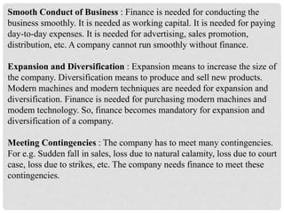 Smooth Conduct of Business : Finance is needed for conducting the
business smoothly. It is needed as working capital. It is needed for paying
day-to-day expenses. It is needed for advertising, sales promotion,
distribution, etc. A company cannot run smoothly without finance.
Expansion and Diversification : Expansion means to increase the size of
the company. Diversification means to produce and sell new products.
Modern machines and modern techniques are needed for expansion and
diversification. Finance is needed for purchasing modern machines and
modem technology. So, finance becomes mandatory for expansion and
diversification of a company.
Meeting Contingencies : The company has to meet many contingencies.
For e.g. Sudden fall in sales, loss due to natural calamity, loss due to court
case, loss due to strikes, etc. The company needs finance to meet these
contingencies.
 