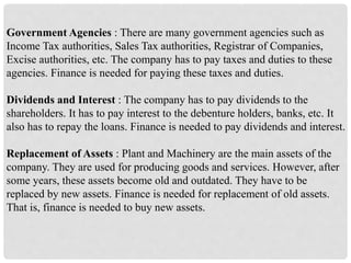 Government Agencies : There are many government agencies such as
Income Tax authorities, Sales Tax authorities, Registrar of Companies,
Excise authorities, etc. The company has to pay taxes and duties to these
agencies. Finance is needed for paying these taxes and duties.
Dividends and Interest : The company has to pay dividends to the
shareholders. It has to pay interest to the debenture holders, banks, etc. It
also has to repay the loans. Finance is needed to pay dividends and interest.
Replacement of Assets : Plant and Machinery are the main assets of the
company. They are used for producing goods and services. However, after
some years, these assets become old and outdated. They have to be
replaced by new assets. Finance is needed for replacement of old assets.
That is, finance is needed to buy new assets.
 