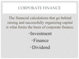 CORPORATE FINANCE
The financial calculations that go behind
raising and successfully organizing capital
is what forms the basis of corporate finance.
•Investment
•Finance
•Dividend
 