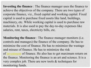 Investing the finance : The finance manager uses the finance to
achieve the objectives of the company. There are two types of
corporate finance, viz., fixed capital and working capital. Fixed
capital is used to purchase fixed assets like land, buildings,
machinery, etc. While working capital is used to purchase raw
materials. It is also used to pay the day-to-day expenses like
salaries, rent, taxes, electricity bills, etc.
Monitoring the finance : The finance manager monitors (i.e.
controls and manages) the finance of the company. He has to
minimize the cost of finance. He has to minimize the wastage
and misuse of finance. He has to minimize the risk
of investment of finance. He also has to get maximum return on
the finance. Monitoring the finance is an art and science. It is a
very complex job. There are new tools & techniques for
monitoring funds.
 