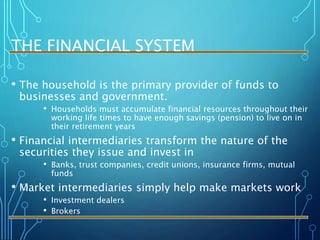 THE FINANCIAL SYSTEM
• The household is the primary provider of funds to
businesses and government.
• Households must accumulate financial resources throughout their
working life times to have enough savings (pension) to live on in
their retirement years
• Financial intermediaries transform the nature of the
securities they issue and invest in
• Banks, trust companies, credit unions, insurance firms, mutual
funds
• Market intermediaries simply help make markets work
• Investment dealers
• Brokers
 