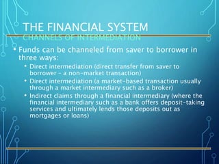 THE FINANCIAL SYSTEM
CHANNELS OF INTERMEDIATION
• Funds can be channeled from saver to borrower in
three ways:
• Direct intermediation (direct transfer from saver to
borrower – a non-market transaction)
• Direct intermediation (a market-based transaction usually
through a market intermediary such as a broker)
• Indirect claims through a financial intermediary (where the
financial intermediary such as a bank offers deposit-taking
services and ultimately lends those deposits out as
mortgages or loans)
 