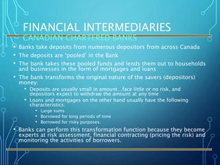 FINANCIAL INTERMEDIARIES
CANADIAN CHARTERED BANKS
• Banks take deposits from numerous depositors from across Canada
• The deposits are ‘pooled’ in the Bank
• The bank takes these pooled funds and lends them out to households
and businesses in the form of mortgages and loans
• The bank transforms the original nature of the savers (depositors)
money:
• Deposits are usually small in amount…face little or no risk, and
depositors expect to withdraw the amount at any time
• Loans and mortgages on the other hand usually have the following
characteristics:
• Large sums
• Borrowed for long periods of time
• Borrowed for risky purposes.
• Banks can perform this transformation function because they become
experts at risk assessment, financial contracting (pricing the risk) and
monitoring the activities of borrowers.
 