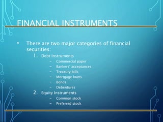 FINANCIAL INSTRUMENTS
• There are two major categories of financial
securities:
1. Debt Instruments
– Commercial paper
– Bankers’ acceptances
– Treasury bills
– Mortgage loans
– Bonds
– Debentures
2. Equity Instruments
– Common stock
– Preferred stock
 